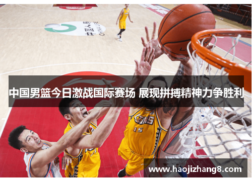 中国男篮今日激战国际赛场 展现拼搏精神力争胜利